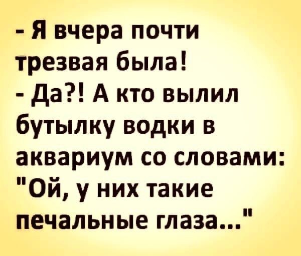 Я вчера почти трезвая была да А кто вылил бутылку водки в аквариум со словами Ой у них такие печальные глаза