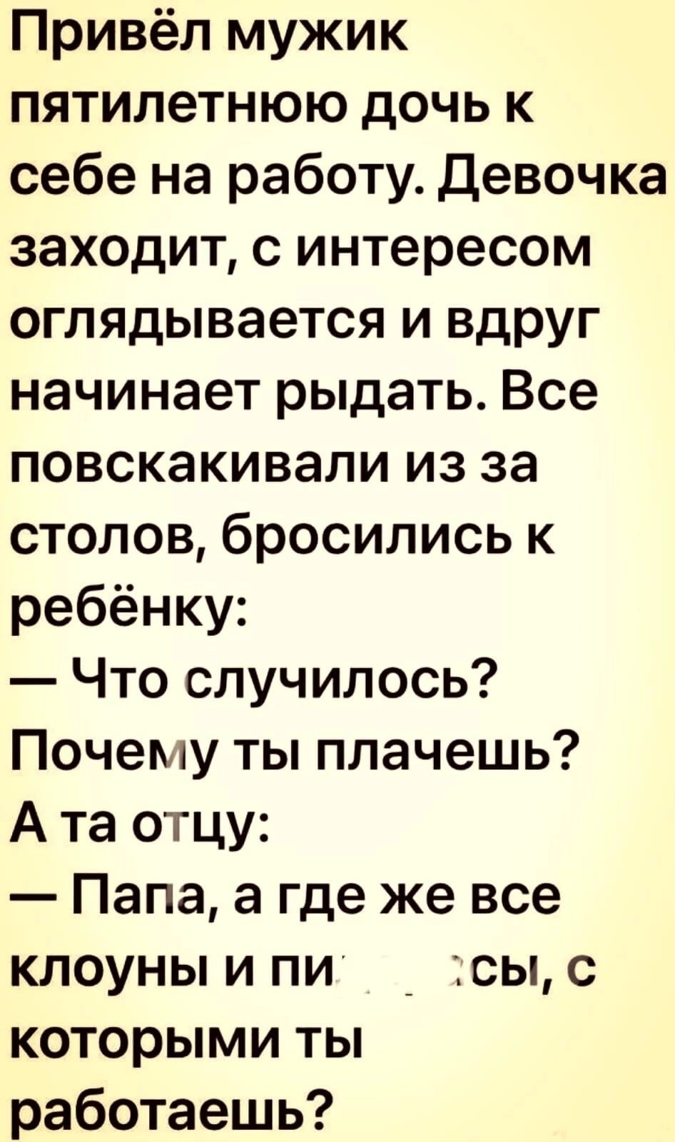 Привёл мужик пятилетнюю дочь к себе на работу Девочка заходит с интересом оглядывается и вдруг начинает рыдать Все повскакивали из за столов бросились к ребёнку Что случилось Почему ты плачешь А та отцу Папа а где же все клоуны и пи _ сы с которыми ты работаешь