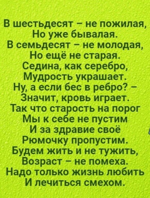 В шестьдесят не пожилая Но уже бывалая В семьдесят не молодая Но ещё не старая Седина как серебро Мудрость украшает Ну а если бес в ребро Значит кровь играет Так что ста есть на порог Мы к се е не пустим И за здравие своё Рюмочку пропустим Будем жить и не тужить Возраст не помеха Надо только жизнь любить И лечиться смехом