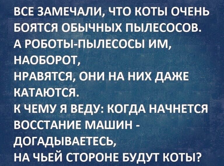 ВСЕ ЗАМЕЧАЛИ ЧТО КОТЫ ОЧЕНЬ БОЯТСЯ ОБЫЧНЫХ ПЫЛЕСОСОВ А РОБОТЫ ПЫЛЕСОСЫ ИМ НАОБОРОТ НРАВЯТСЯ ОНИ НА НИХ дАЖЕ КАТАЮТСЯ К ЧЕМУ Я ВЕДУ КОГДА НАЧНЕТСЯ ВОССТАНИЕ МАШИН дОГАДЫВАЕТЕСЬ НА ЧЬЕЙ СТОРОНЕ БУДУТ КОТЫ