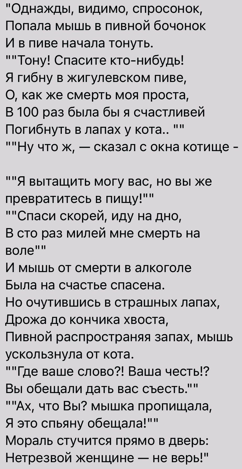 Однажды видимо спросонок Попала мышь в пивной бочонок И в пиве начала тонуть Тону Спасите ктонибудь Я гибну в жигулевском пиве О как же смерть моя проста В 100 раз была бы я счастливей Погибнуть в лапах у кота Ну что к сказал с окна котище Я вытащить могу вас но вы же превратитесь в пищу Спаси скорей иду на дно В сто раз милей мне смерть на воле И мышь от смерти в алкоголе Была на счастье спасена 