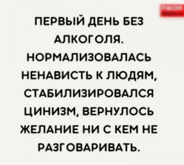 ПЕРВЫЙ дЕНЬ БЕЗ АЛКОГОЛЯ НОРМАЛИЗОВАЛАСЬ НЕНАВИСТЬ К ЛЮДЯМ СТАБИЛИЗИРОВАЛСЯ ЦИНИЗМ ВЕРНУЛОСЬ ЖЕЛАНИЕ НИ С КЕМ НЕ РАЗГОВАРИБАТЬ