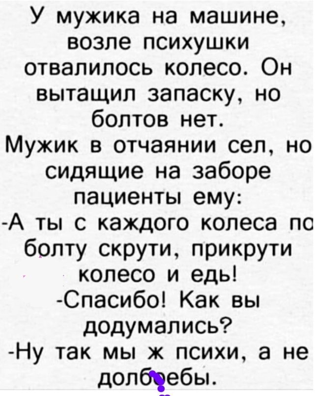 У мужика на машине возле психушки отвалилось колесо Он вытащил запаску но болтов нет Мужик в отчаянии сел но сидящие на заборе пациенты ему А ты с каждого колеса по болту скрути прикрути колесо и едь Спасибо Как вы додумались Ну так мы ж психи а не долбчебы