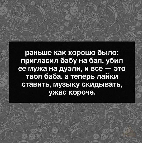 раньше как хорошо было пригласил бабу на бал убил ее мужа на дуэли и все это твоя баба а теперь лайки ставить МУЗЫКУ скидывать ужас короче