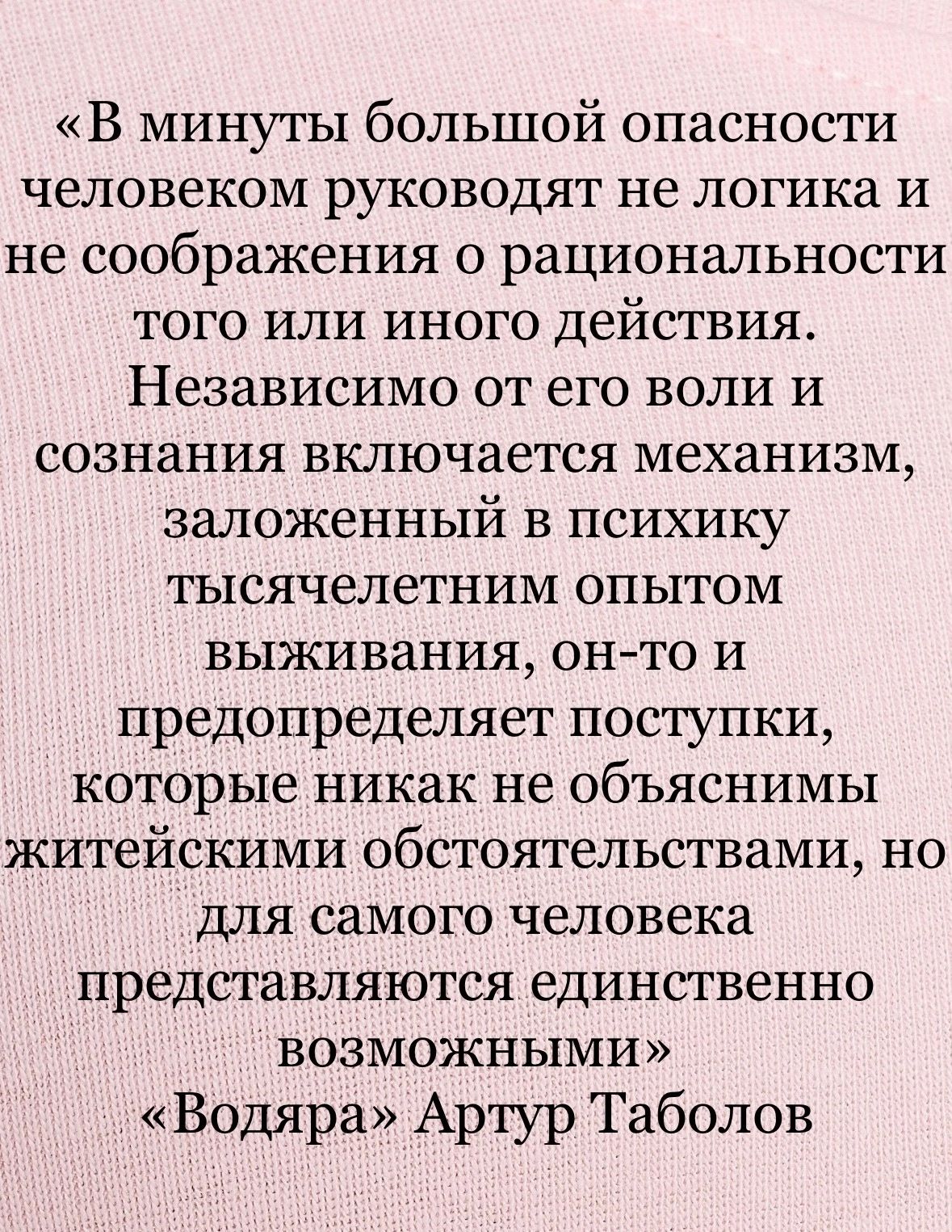 В минуты большой опасности человеком руководят не логика и не соображения о рациональности ТОГО ИЛИ ИНОГО действия Независимо от его воли и сознания включается механизм заложенный в психику ТЬХСЯЧВЛеТНИМ ОПЫТОМ выживания онто и предопределяет поступки которые никак не объяснимы житейскими обстоятельствами но для самого человека представляются единственно возможными Водяра Артур Таболов