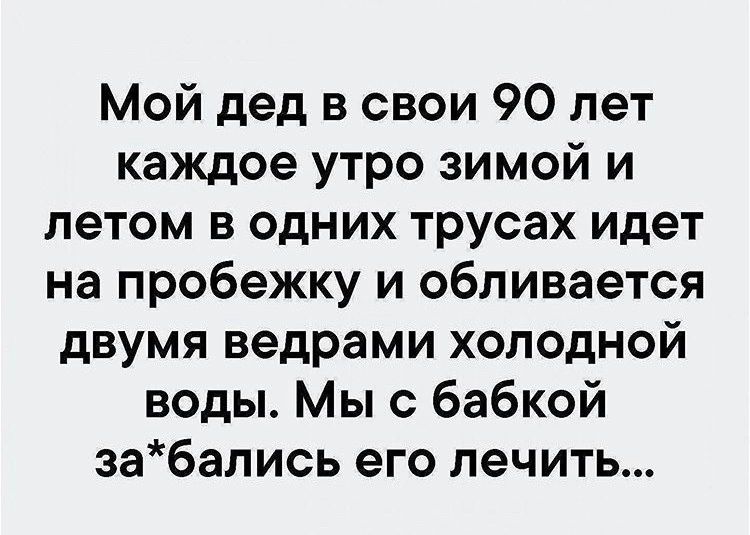 Мой дед в свои 90 лет каждое утро зимой и летом в одних трусах идет на пробежку и обливается двумя ведрами холодной воды Мы с бабкой забались его лечить