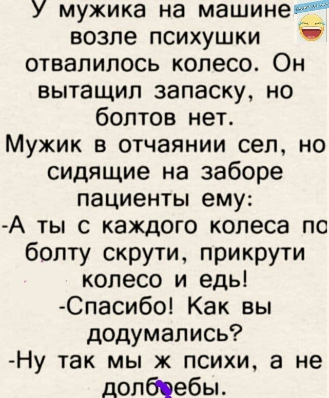 У мужика на машине_ возле психушки отвалилось колесо Он вытащил ЗЗПЗСК НО болтов нет Мужик в отчаянии сел но сидящие на заборе пациенты ему А ты с каждого колеса по болту скрути прикрути колесо и едь Спасибо Как вы додумались Ну так мы ж психи а не долбпебы