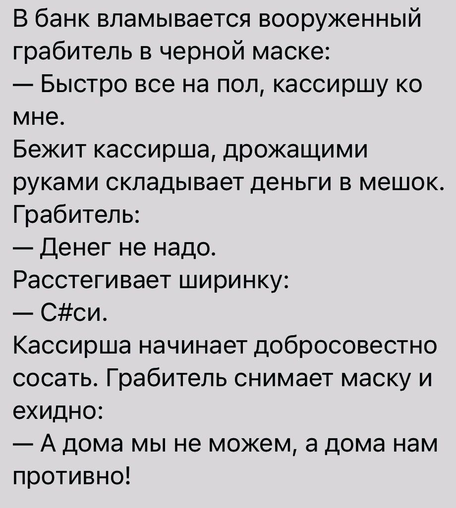 В банк вламывается вооруженный грабитель в черной маске Быстро все на пол кассиршу ко мне Бежит кассирша дрожащими руками складывает деньги в мешок Грабитель Денег не надо Расстегивает ширинку Сси Кассирша начинает добросовестно сосать Грабитель снимает маску и ехидно А дома мы не можем а дома нам противно