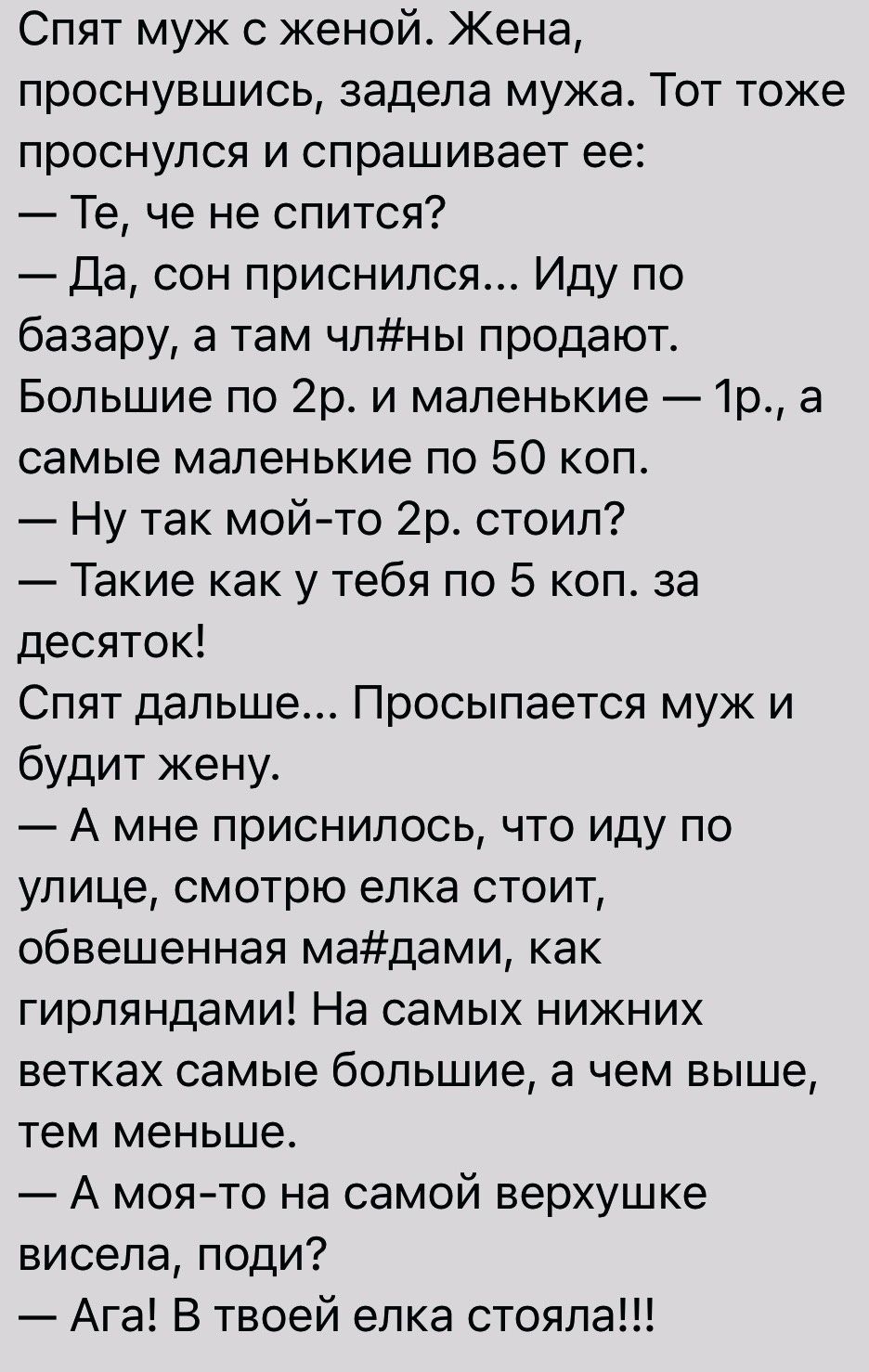 Спят муж с женой Жена проснувшись задела мужа Тот тоже проснулся и спрашивает ее Те че не спится Да сон приснился Иду по базару а там члны продают Большие по 2р и маленькие 1р а самые маленькие по 50 коп Ну так мойто 2р стоил Такие как у тебя по 5 коп за десяток Спят дальше Просыпается муж и будит жену А мне приснилось что иду по улице смотрю елка стоит обвешенная мадами как гирляндами На самых ни