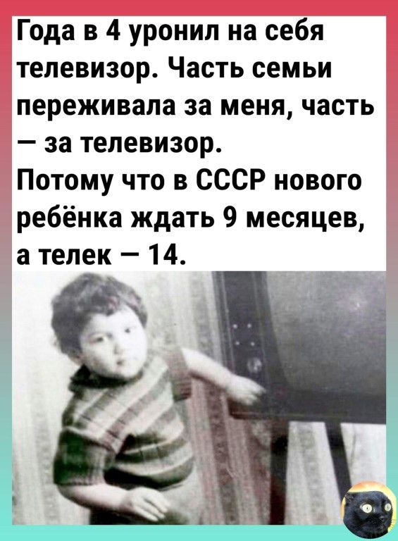 Года в 4 уронил на себя телевизор Часть семьи переживала за меня часть за телевизор Потому что в СССР нового ребёнка ждать 9 месяцев а телек 14