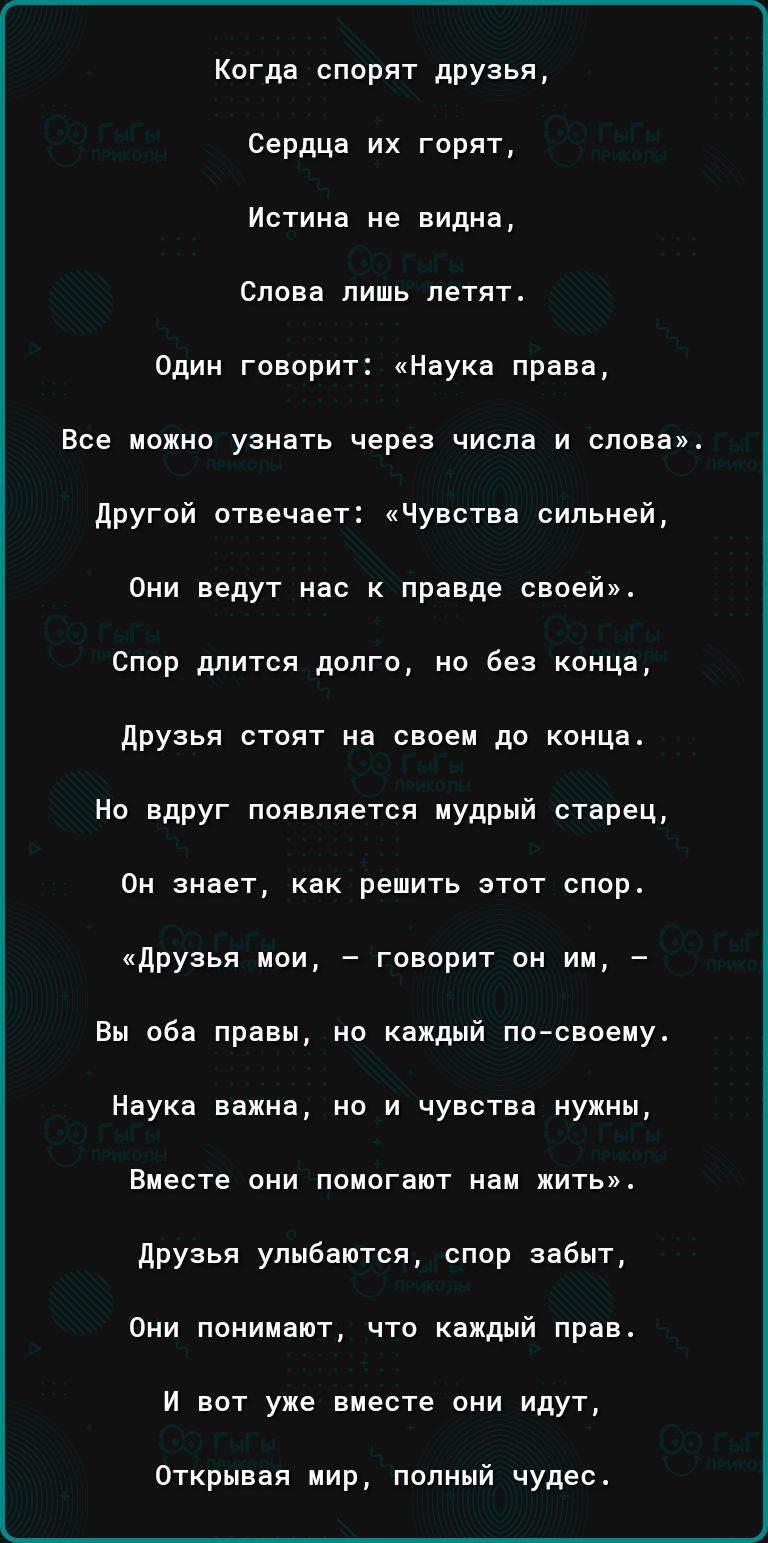 Когда спорят друзья сердца их горят Истина не видна Слова лишь летят Один говорит Наука права Все можно узнать через числа и слова другой отвечает Чувства сильней Они ведут нас правде своей Спор длится долго но Без конца друзья стоят на своем дп коМЦа Но вдруг появляется мудрый старец Он знает как решить этот спор друзья пои говорит он им Вы оба правы но каждый по своеиу Наука важнв но и чувства н