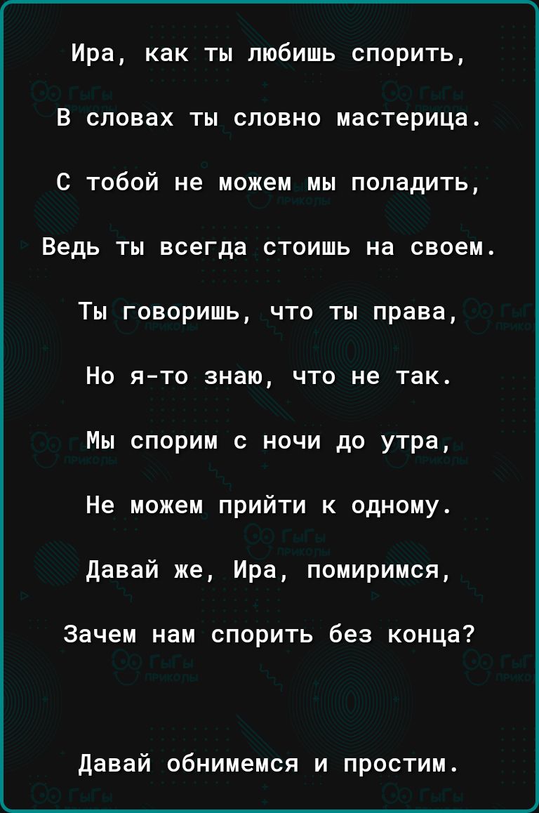 Ира как ты любишь спорить В словах ты словно мастерица С тобой не можем мы поладить Ведь ты всегда стоишь на своем Ты говоришь что ты права Но ято знаю что не так Мы спорим с ночи до утра Не можем прийти к одному давай же Ира помиримся зачем нам спорить без конца давай обнимемся и простим