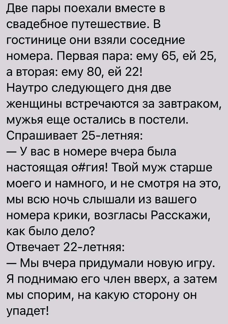 Две пары поехали вместе в свадебное путешествие В гостинице они взяли соседние номера Первая пара ему 65 ей 25 а вторая ему 80 ей 22 Наутро следующего дня две женщины встречаются за завтраком мужья еще остались в постели Спрашивает 25летняя У вас в номере вчера была настоящая огия Твой муж старше моего и намного и не смотря на это мы всю ночь слышали из вашего номера крики возгласы Расскажи как бы