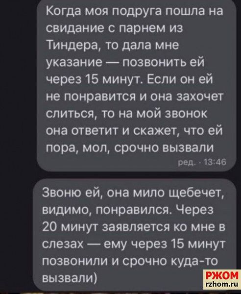 Когда моя подруга пошла на свидание с парнем из Тиндера то дала мне указание позвонить ей через 15 минут Если он ей не понравится и она захочет слиться то на мой звонок она ответит и скажет что ей пора МОЛ срочно вызвали вед 3 46 Звоню ей она мило щебечет видимо понравился Через 20 минут заявляется ко мне в слезах ему через 15 минут позвонили и срочно куда то вызвали