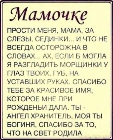 Мамочке ПРОСТИ МЕНЯ МАМА ЗА СЛЕЗЫ СЕДИНКИ И ЧТО НЕ ВСЕГДА ОСТОРОЖНА В СЛОВАХ АХ ЕСЛИ Б МОГЛА Я РАЗГЛАДИТЬ МОРЩИНКИ У ГЛАЗ твоих ГУБ НА УСТАВШИХ РУКАХ СПАСИБО ТЕБЕ 3А КРАСИВОЕ имя КОТОРОЕ мне при рожденьи ДАЛА ты _ АНГЕЛ хмнитвль моя ты Богиня СПАСИБО ЗА то что НА СВЕТ РОДИЛА