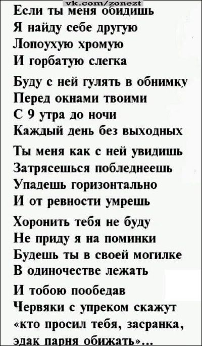 пилотпопе Если ты меня обидишь Я найду себе друтую Лопоухую хромую И горбатую слегка Буду с ней гулять в обнимку Перед окнами твоими С 9 утра до ночи Каждый день без выходных Ты меня как с ней увидишь Затряеешься побледнеешь Упалешь горизонтально И от ревности умрешь Хоронить тебя не буду Не приду я на поминки Будешь ты в своей могилке В одиночестве лежать И тобою пообедав Червяки упреком скажут к