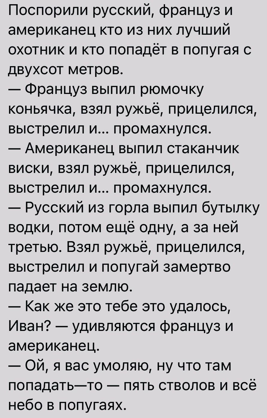 Поспорипи русский француз и американец кто из них лучший охотник и кто попадёт в попугая с двухсот метров Француз выпил рюмочку коньячка взял ружьё прицепился выстрелил и промахнулся Американец выпил стаканчик виски взял ружьё прицепился выстрелил и промахнулся Русский из горла выпил бутылку водки потом ещё одну а за ней третью Взял ружьё прицепился выстрелил и попугай замертво падает на землю Как