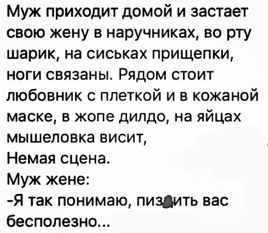 Муж приходит домой и застает свою жену в наручниках во рту шарик на сиськах прищепки ноги связаны Рядом стоит любовник с плеткой и в кожаной маске в жопе дилдо на яйцах мышеловка висит Немая сцена Муж жене Я так понимаю пиздить вас бесполезно