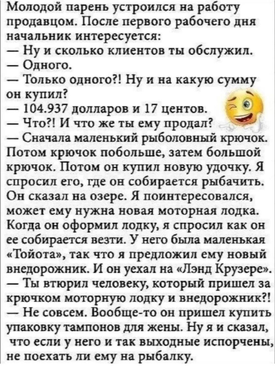 Молодой парень устроился на работу продавцом После первого рабочего дня начальник интересуется Ну и сколько клиентов тн обслужил Одного Только одного Ну и на какую сумму он купил 1044937 долларов и 17 центов Что И что же ты ему продал Сначала маленький рыболовный крючок Потом крючок побольше затеи большой крючок Потом он купил новую удочку Я спросил его где он собирается рыбачить Он сказал на озер
