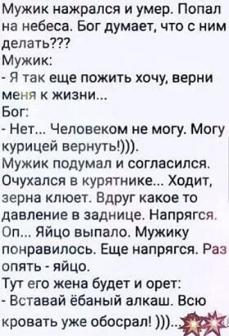 Мужик нажрался и умер Попал на небеса Бог думает что с ним делать Мужик Я так еще пожить хочу верни меня к жизни Бог Нет Человеком не могу Могу курицей вернуть Мужик подумал и согласился Очухался в курятнике Ходит зерна клюет Вдруг какое то давление в заднице Напрягся Оп Яйцо выпало Мужику понравилось Еще напрягся Раз опять яйцо Тут его жена будет и орет Вставай ёбаный алкаш Всю кровать уже обосра