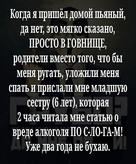 Когда я пришёл домой пьяный да нет это мягко сказано ПРОСТО В ГОВНИЩЕ родители вместо того что бы меня ругатъ уложили меня спать и прислали мне младшую сестру 6 лет которая 2 часа читала мне статью о вреде ашсоголя ПО С ЛО ГА М Уже два года не бухаю