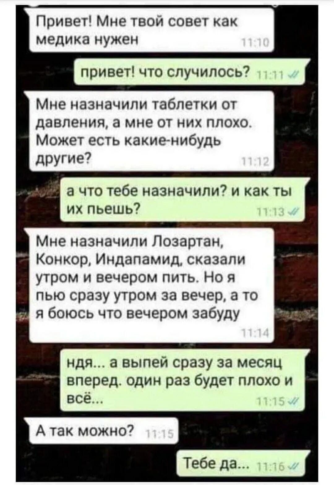 Привет Мне твой совет как медика нужен привет что случилась7 Мне назначили таблетки от давления а мне от чих плохо Может есть какие нибудь другие а что тебе назначили7 и как ты их пьешь Мне назначили Лозартан Конкор Индапамид сказали утром и вечером пить Но я пью сразу утром за вечер 3 то я боюсь что вечером забуду идя а выпей сразу за месяц вперед один раз будет плохо и все Тебе да