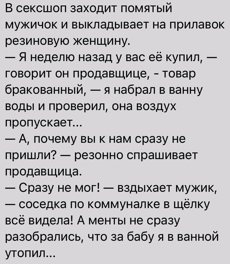 В сексшоп заходит помятый мужичок и выкладывает на прилавок резиновую женщину Я неделю назад у вас её купип говорит он продавщица товар бракованный я набрал в ванну воды и проверил она воздух пропускает А почему вы к нам сразу не пришли резонно спрашивает продавщица Сразу не мог вздыхает мужик соседка по коммуналке в щёлку всё видела А менты не сразу разобрались что за бабу я в ванной утопил