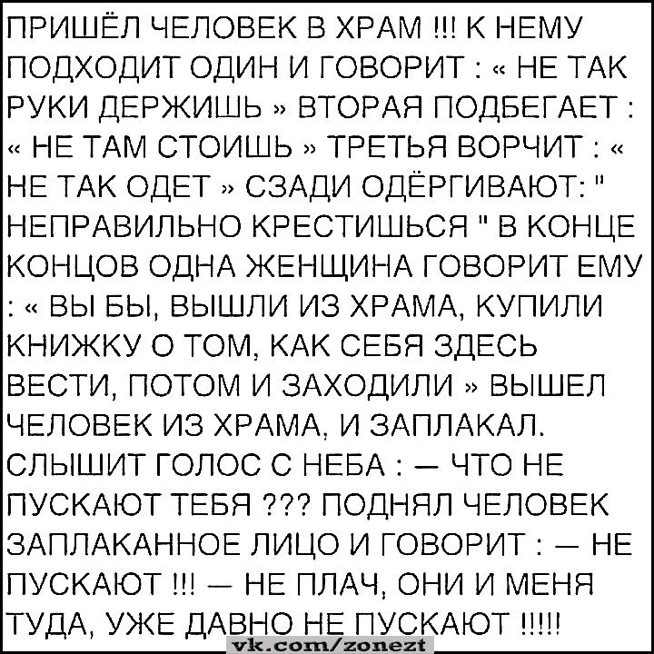 ПРИШЁЛ ЧЕЛОВЕК В ХРАМ К НЕМУ ПОДХОДИТ ОДИН И ГОВОРИТ НЕ ТАК РУКИ ДЕРЖИШЬ ВТОРАЯ ПОДБЕГАЕТ НЕ ТАМ СТОИШЬ ТРЕТЬЯ ВОРЧИТ НЕ ТАК ОДЕТ СЗАДИ ОДЕРГИВАЮТ НЕПРАВИЛЬНО КРЕСТИШЬСЯ В КОНЦЕ КОНЦОВ ОДНА ЖЕНЩИНА ГОВОРИТ ЕМУ ВЫ БЫ ВЫШЛИ ИЗ ХРАМА КУПИЛИ КНИЖКУ О ТОМ КАК СЕБЯ ЗДЕСЬ ВЕСТИ ПОТОМ И ЗАХОДИЛИ ВЫШЕЛ ЧЕЛОВЕК ИЗ ХРАМА И ЗАПЛАКАЛ СПЫШИТ ГОЛОС С НЕБА ЧТО НЕ ПУСКАЮТ ТЕБЯ ПОДНЯЛ ЧЕЛОВЕК ЗАПЛАКАННОЕ ЛИЦО И ГОВ