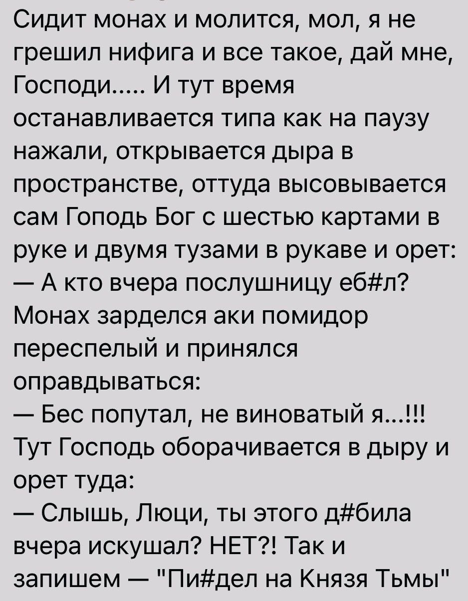 Сидит монах и молится мол я не грешил нифига и все такое дай мне Господи И тут время останавливается типа как на паузу нажали открывается дыра в пространстве оттуда высовывается сам Гоподь Бог с шестью картами в руке и двумя тузами в рукаве и орет А кто вчера послушницу ебл Монах зарделся аки помидор переспелый и принялся оправдываться Бес попутал не виноватый я Тут Господь оборачивается в дыру и 