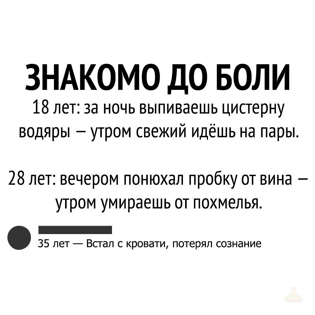 ЗНАКОМО ДО БОЛИ 18 лет за ночь выпиваешь цисгерну водяры утром свежий идёшь на пары 28 лет вечером понюхал пробку от вина утром умираешь от похмелья _ 35 пет Встал с кровати потерял сознание