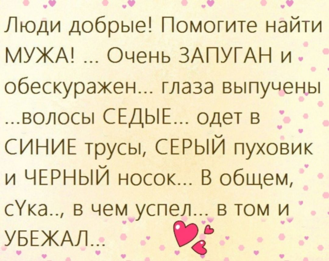 1 Люди добрые Помогите найти МУЖА Очень ЗАПУГАН и обескуражен глаза выпущены волосы СЕДЬЕ одет в _ СИНИЕ трусы СЕРЫЙ пуховик и ЧЕРНЫЙ носок В общем сУка_ в чем_успел____в том и УЬЕЖАЛТ