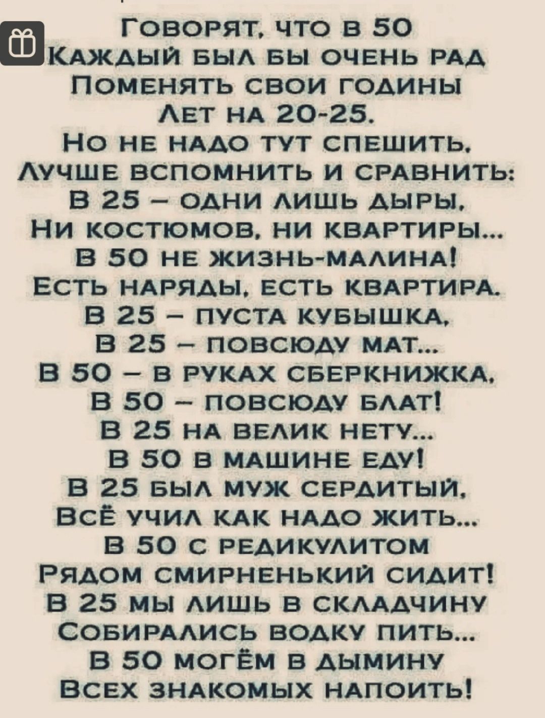 ГОВОРЯТ что в 50 Клипы БЬ вы очень РАд Поменять свои годины Авт нд 20 25 Но не нддо тут спвшить Аучшв вспомнить и СРАВНИТЬ В 25 одни лишь АНРЫ Ни костюмов ни КВАРТИРЫ в 50 нв жизнь мддинд Есть НАРяды есть КВАРТИРА в 25 пустд кувышкд в 25 повсюду мдт в 50 в РУКАХ сввРкнижкд в 50 повсюду вып 3 25 нд вадик нету В 50 в мдшинв Еду В 25 БЫА муж СЕРдитыи Все учид кдк нддо жить в 50 с РЕАикудитом Рядом см