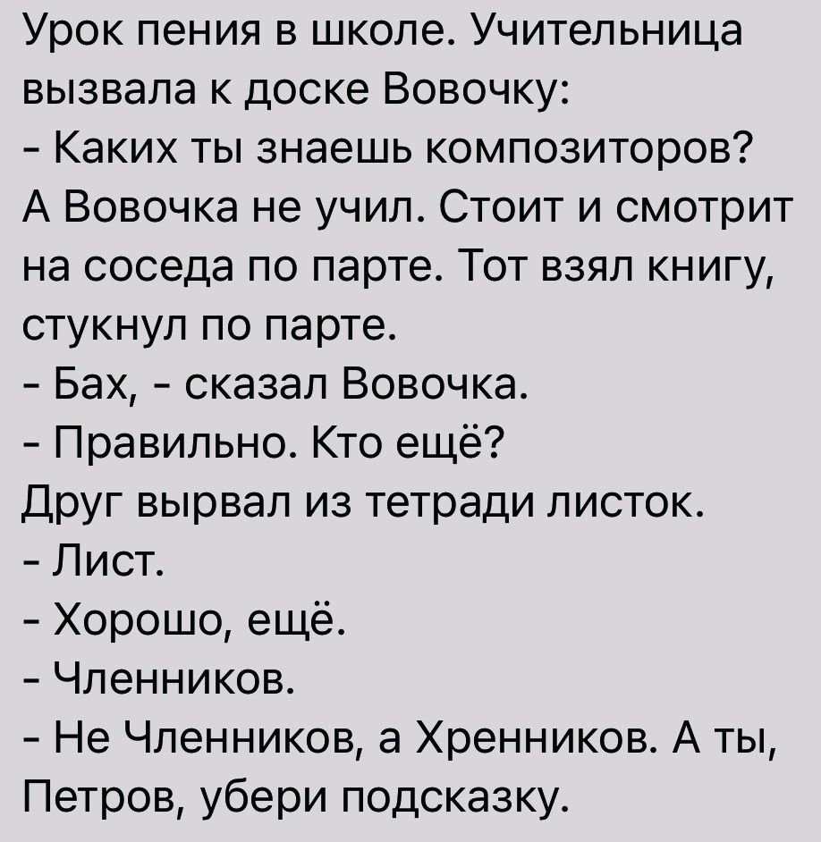 Урок пения в школе Учительница вызвала к доске Вовочку Каких ты знаешь композиторов А Вовочка не учил Стоит и смотрит на соседа по парте Тот взял книгу стукнул по парте Бах сказал Вовочка Правильно Кто ещё Друг вырвал из тетради листок Лист Хорошо ещё Чпенников Не Чпенников а Хренников А ты Петров убери подсказку