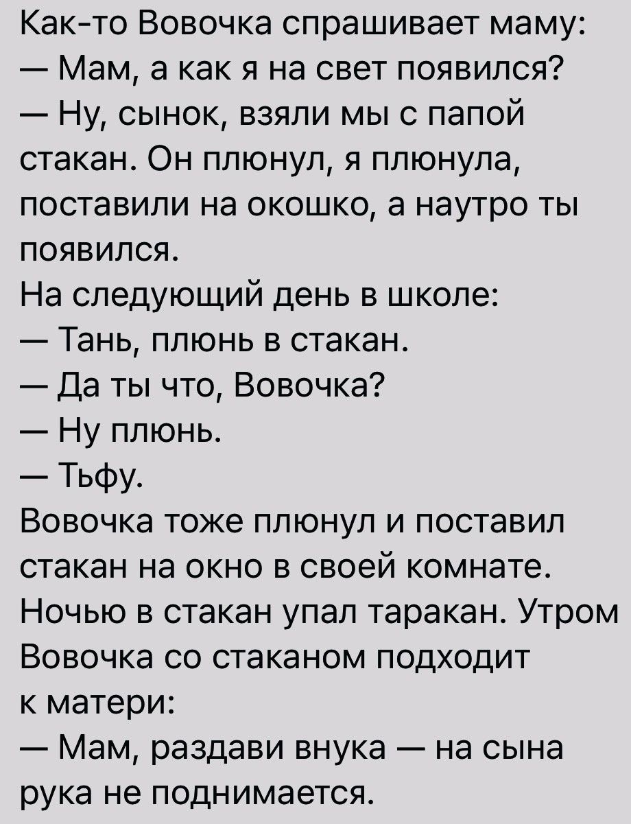 Както Вовочка спрашивает маму Мам а как я на свет появился Ну сынок взяли мы с папой стакан Он ппюнуп я плюнула поставили на окошко а наутро ты появился На следующий день в школе ТЕНЬ ППЮНЬ В стакан Да ты что Вовочка Ну плюнь Тьфу ВОВОЧКЭ тоже ППЮНУП И ПОСТЗВИП стакан на окно в своей комнате Ночью в стакан упап таракан Утром ВОБОЧКЗ СО стаканом ПОДХОДИТ К матери Мам раздави внука на сына рука не П