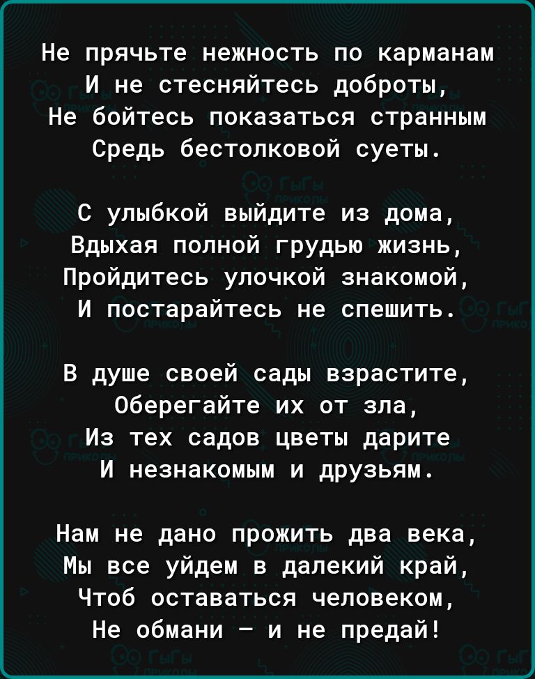 Не прячьте нежность по карманам И не стесняйтесь доброты Не бойтесь показаться странным Средь бестолковой суеты с улыбкой выйдите из дома Вдыхая полной грудью жизнь Пройдитесь улочкой знакомой И постарайтесь не спешить В душе своей сады взрастите Оберегайте их от зла Из тех садов цветы дарите И незнакомым и друзьям Нам не дано прожить два века Мы все уйдем в далекий край Чтоб оставаться человеком 