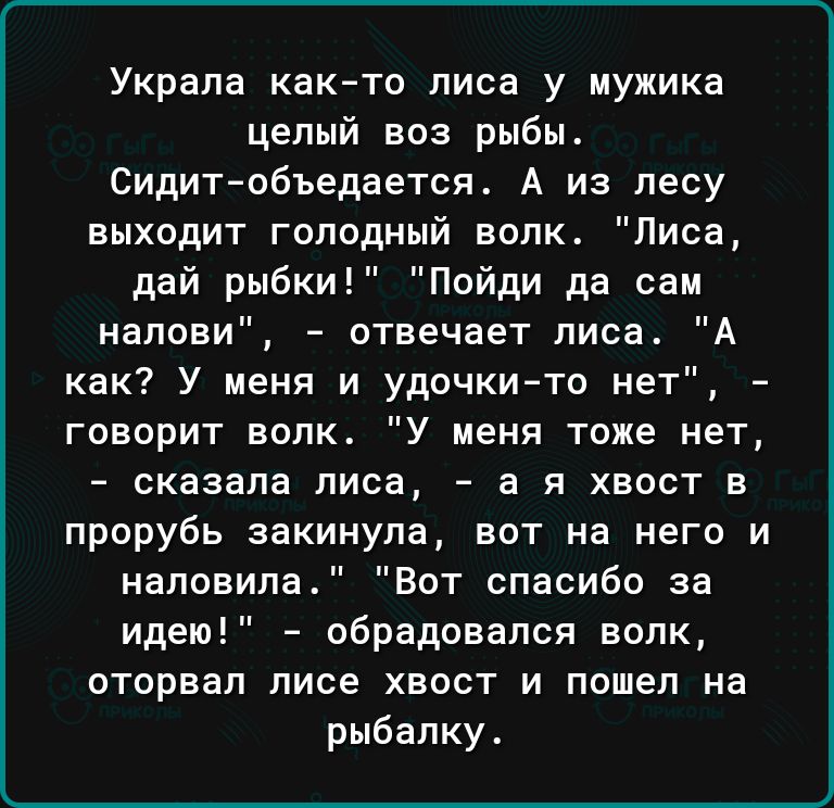 Украла както лиса у мужика целый воз рыбы Сидит объедается А из лесу выходит голодный волк Лиса дай рыбки Пойди да сам напови отвечает лиса А как У меня и удочкито нет говорит волк У меня тоже нет сказала лиса а я хвост в прорубь закинула вот на него и наповипа Вот спасибо за идею обрадовался волк оторвал лисе хвост и пошел на рыбалку