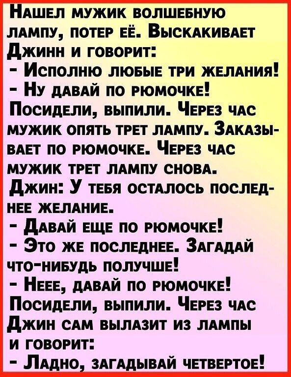 НАШЕл мужик волшиную ЛАМПУ потэ ЕЁ ВыскдкивяЕт Джинн и говорит Исполию ЛЮБЫЕ три ЖЕЛАНИЯ Ну мвдй по РЮМОЧКЕ ПосидЕли выпили ЧЕРЕЗ чАс мужик опять ТРЕТ лдмпу Здкдзы ВАЕТ по РЮМОЧКЕ ЧЕРЕЗ чАс мужик ТРЕТ ЛАМПУ сиовд джин У ТЕБЯ остАлось послЕд НЕЕ ЖЕЛАНИЕ дАвАЙ ЕЩЕ по РЮМОЧКЕ Это жЕ ПОСЛЕДНЕЕ Здгшй что нивудь ПОЛУЧШЕ НЕЕЕ мвдй по РЮМОЧКЕ ПосидЕли выпили ЧЕРЕЗ чис джин сям вымзит из лдмпы и говорит Ля