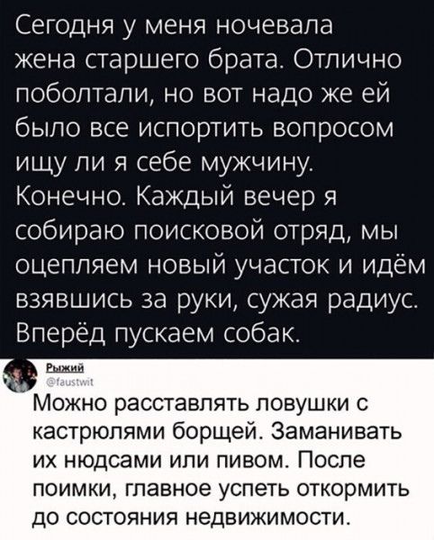 Сегодня у меня ночевала жена старшего брата Отлично поболтали но вот надо же ей было все испортить вопросом ищу ли я себе мужчину Конечно Каждый вечер я собираю поисковой отряд мы оцепляем новый участок и идём взявшись за руки сужая радиус Вперёд пускаем собак Можно расставлять ловушки с кастрюпями борщей Заманивать ИХ НЮДСЭМИ ИПИ ПИВОМ ПОСЛЕ ПОИМКИ ГПЭВНОЭ УСПЭТЬ ОТКОрМИТЬ ДО СОСТОЯНИЯ НеДВИЖИМОС