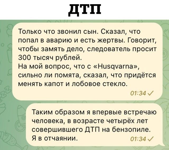 дтп ТОЛЬКО ЧТО ЗВОНИ СЫН СКЗЗЭЛ ЧТО попал в аварию и есть жертвы Говорит чтобы замять дело следователь просит 300 тысяч рублей На мэй вопрос что с Ниэшагпа СИЛЬНО ПИ ПОМЯТЗ сказал ЧТО ПРИДЁТСЯ менять капот и лобовое стекло от за и Таким образом я впервые встречаю человека В возрасте четырёх ЛЕТ совершившего ЦТП на бензопипе Я в отчаянии 0134