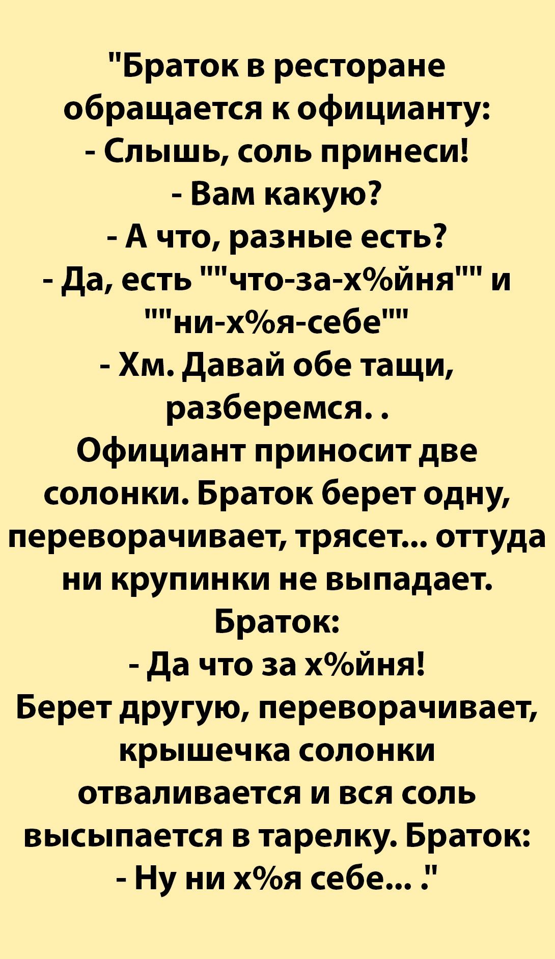 Браток в ресторане обращается к официанту Слышь соль принеси Вам какую А что разные есть да есть что захйня ни хоя себе Хм давай обе тащи разберемся Официант приносит две солонки Браток берет одну переворачивает трясет оттуда ни крупинки не выпадает Браток да что за хйня Берет другую переворачивает крышечка солонки отваливается и вся соль высыпается в тарелку Браток Ну ни хя себе