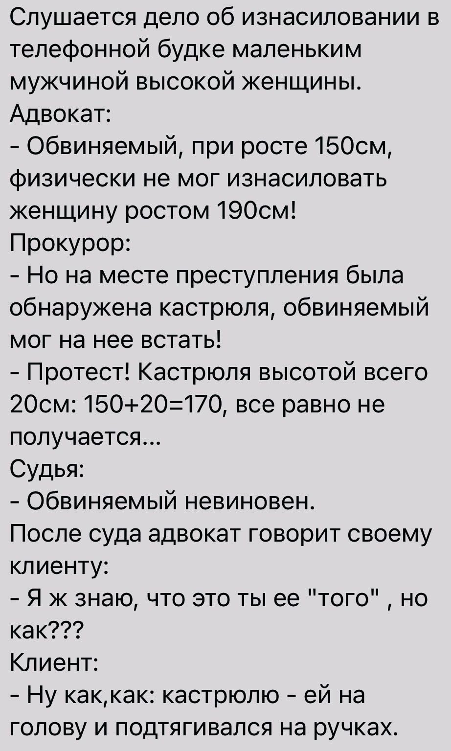 Слушается дело об изнасиловании в телефонной будке маленьким мужчиной высокой женщины Адвокат Обвиняемый при росте 1БОсм физически не мог изнасиловать женщину ростом 1900м Прокурор Но на месте преступления была обнаружена кастрюля обвиняемый мог на нее встать Протест Кастрюля высотой всего 20см 1502О170 все равно не получается Судья Обвиняемый невиновен После суда адвокат говорит своему клиенту Я 