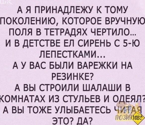 А Я ПРИНАДЛЕЖУ К ТОМУ ПОКОЛЕНИЮ КОТОРОЕ ВРУЧНУЮ ПОЛЯ В ТЕТРАДЯХ ЧЕРТИЛО И В ДЕТСТВЕ ЕЛ СИРЕНЬ С 5Ю ЛЕПЕСТКАМИ А У ВАС БЫЛИ ВАРЕЖКИ НА РЕЗИНКЕ А ВЫ СТРОИЛИ ШАЛАШИ В КОМНАТАХ ИЗ СТУЛЬЕВ И ОдЕЯЛ А ВЫ ТОЖЕ УЛЫБАЕТЕСЬ ЭТО ДА