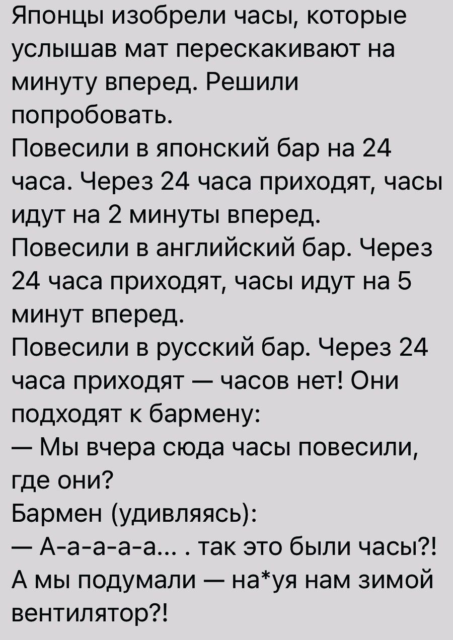 Японцы изобрели часы которые услышав мат перескакивают на минуту вперед Решили попробовать Повесили в японский бар на 24 часа Через 24 часа приходят часы идут на 2 минуты вперед Повесили в английский бар Через 24 часа приходят часы идут на 5 минут вперед Повесили в русский бар Через 24 часа приходят часов нет Они подходят к бармену Мы вчера сюда часы повесили где они Бармен удивляясь Ааааа так это