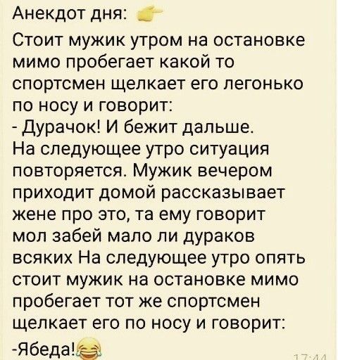 Анекдот дня Стоит мужик утром на остановке мимо пробегает какой то спортсмен щелкает его легонько по носу и говорит Дурачок И бежит дальше На следующее утро ситуация повторяется Мужик вечером приходит домой рассказывает жене про это та ему говорит моп забей мало ли дураков всяких На следующее утро опять стоит мужик на остановке мимо пробегает тот же спортсмен щелкает его по носу и говорит Ябедаэ