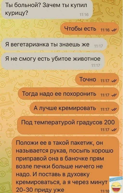 Ты больной Зачем ты купил курицу ть Чтобы есть та и Я вегетарианка ТЫ знаешь же Я не смогу есть убитое животное Н Точно 1117 Тогда надо ее похоронить 17 у А лучше кремировать 1117 Под температурой градусов 200 1117 Положи ее в такой пакетик он называется рукав посыпь хорошо приправой она баночке прям возле печки больше ничего не надо И поставь в духовку кремироваться а я через минут 20 30 приду уж