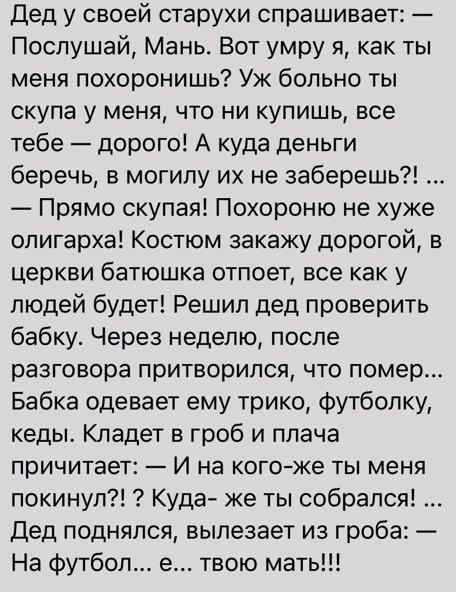 Дед у своей старухи спрашивает Послушай Мань Вот умру я как ты меня похоронишь Уж больно ты скупа у меня что ни купишь все тебе дорого А куда деньги беречь в могилу их не заберешь Прямо скупая Похороню не хуже олигарха Костюм закажу дорогой в церкви батюшка отпоет все как у людей будет Решил дед проверить бабку Через неделю после разговора притворился что помер Бабка одевает ему трико футболку кед