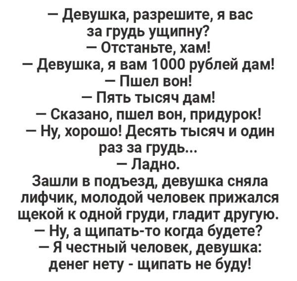 девушка разрешите я вас за грудь ущипну Отстаньте хам Девушка я вам 1000 рублей дам Пшел вон Пять тысяч дам Сказано пшел вон придурок Ну хорошо десять тысяч и один раз за грудь Ладно Зашли в подъезд девушка сняла лифчик молодой человек прижался щекой к одной груди гладит другую Ну а щипать то когда будете Я честный человек девушка денег нету щипать не буду