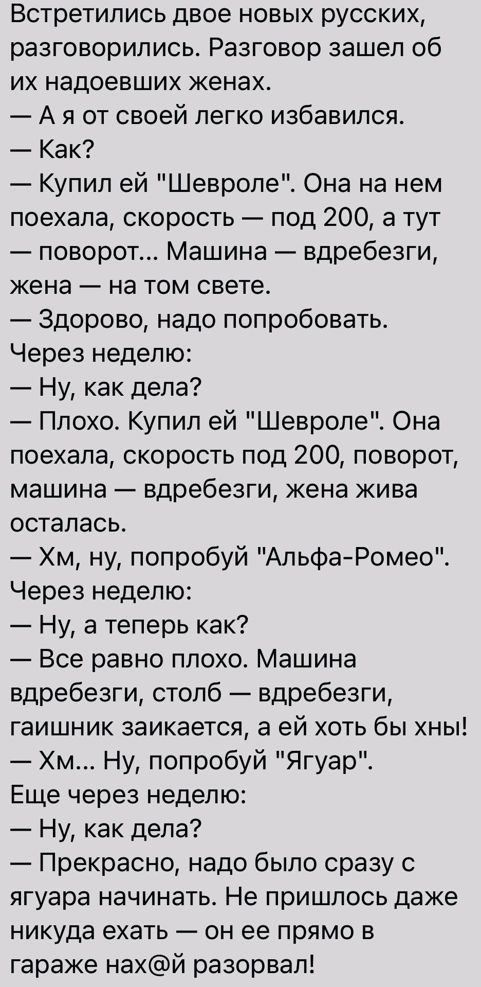 Встретились двое новых русских разговорились Разговор зашел об их надоевших женах А я от своей пегко избавился Как Купил ей Шевроле Она на нем поехала скорость под 200 а тут поворот Машина вдребезги жена на том свете Здорово надо попробовать Через неделю Ну как дела Плохо Купил ей Шевроле Она поехала скорость под 200 поворот машина вдребезги жена жива осталась Хм ну попробуй АльфаРомео Через недел