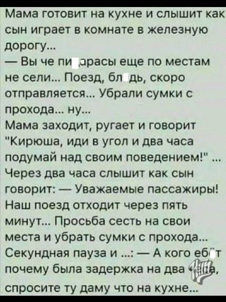 _ Мама ГОТОВИТ на кухне И СЛЫШИТ как сын играет в комнате в железную дорогу Вы че пи _арасы еще по местам не сели Поезд бп дь скоро отправляется Убрапи сумки прохода ну Мама заходит ругает и говорит Кирюша иди в угол и два часа подумай над своим поведением Через два часа слышит как сын говорит Уважаемые пассажиры Наш поезд отходит через пять минут Просьба сесть на свои места и убрать сумки прохода