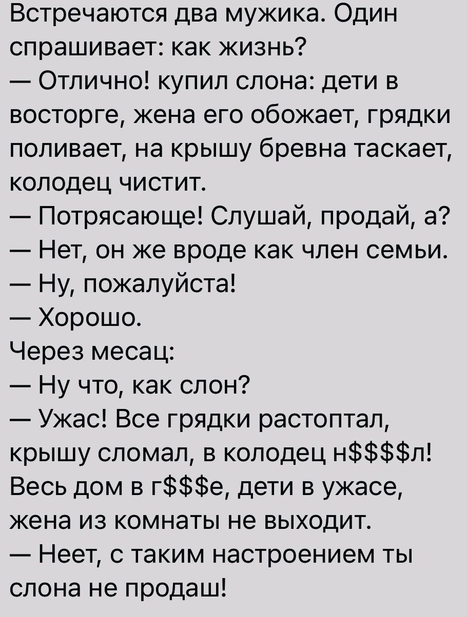 Встречаются два мужика Один спрашивает как жизнь Отлично купил слона дети в восторге жена его обожает грядки поливает на крышу бревна таскает колодец чистит Потрясающе Слушай продай а Нет он же вроде как член семьи Ну пожалуйста Хорошо Через месац Ну что как слон Ужас Все грядки растоптал крышу сломал в колодец нл Весь дом ге дети в ужасе жена из комнаты не выходит Неет с таким настроением ты слон